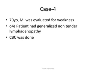 Case-4
• 70yo, M. was evaluated for weakness
• o/e Patient had generalized non tender
lymphadenopathy
• CBC was done
March-2017-CSBRP
 