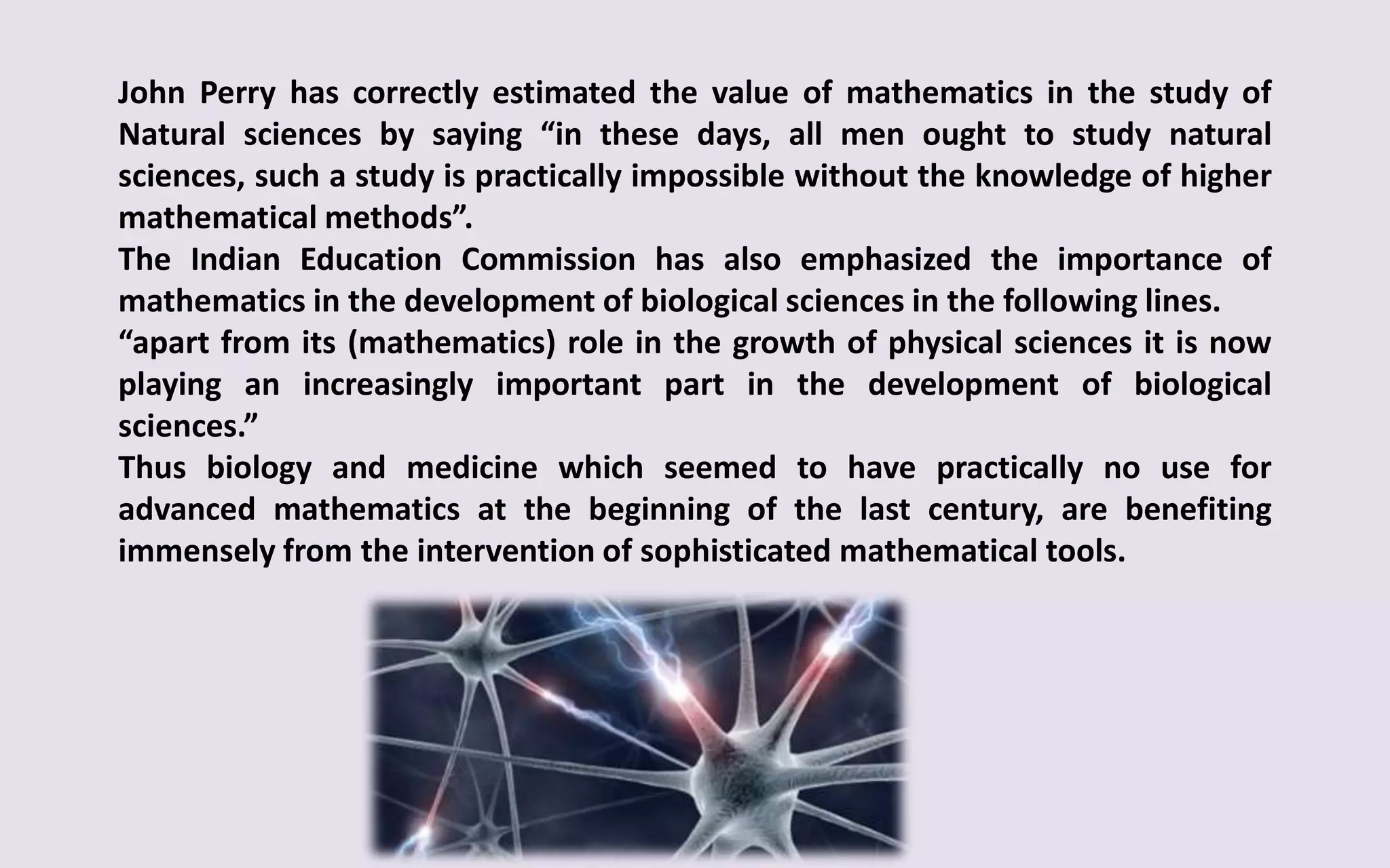 John Perry has correctly estimated the value of mathematics in the study of
Natural sciences by saying “in these days, all men ought to study natural
sciences, such a study is practically impossible without the knowledge of higher
mathematical methods”.
The Indian Education Commission has also emphasized the importance of
mathematics in the development of biological sciences in the following lines.
“apart from its (mathematics) role in the growth of physical sciences it is now
playing an increasingly important part in the development of biological
sciences.”
Thus biology and medicine which seemed to have practically no use for
advanced mathematics at the beginning of the last century, are benefiting
immensely from the intervention of sophisticated mathematical tools.
 