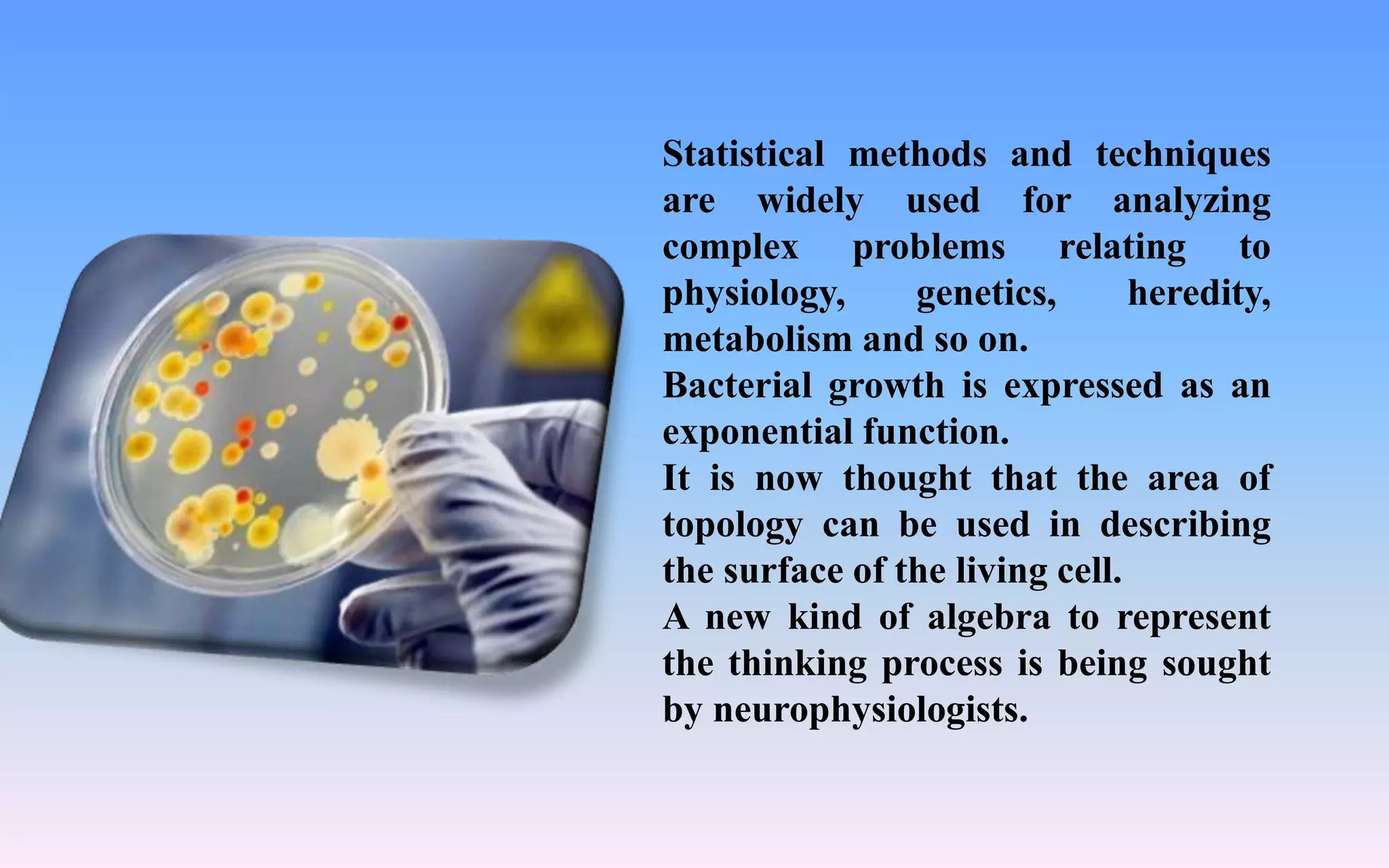 Statistical methods and techniques
are widely used for analyzing
complex problems relating to
physiology, genetics, heredity,
metabolism and so on.
Bacterial growth is expressed as an
exponential function.
It is now thought that the area of
topology can be used in describing
the surface of the living cell.
A new kind of algebra to represent
the thinking process is being sought
by neurophysiologists.
 