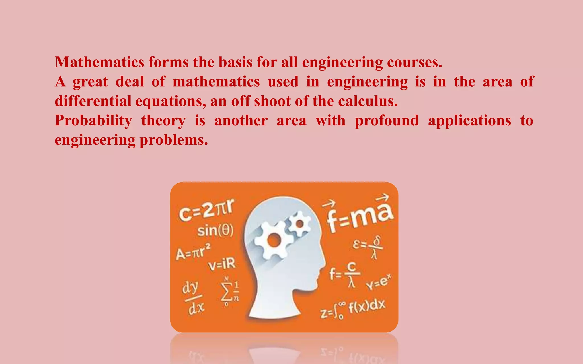 Mathematics forms the basis for all engineering courses.
A great deal of mathematics used in engineering is in the area of
differential equations, an off shoot of the calculus.
Probability theory is another area with profound applications to
engineering problems.
 