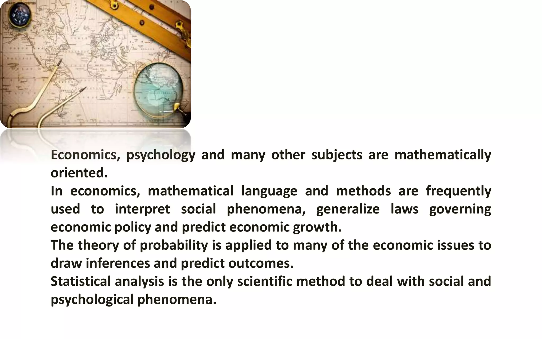 Economics, psychology and many other subjects are mathematically
oriented.
In economics, mathematical language and methods are frequently
used to interpret social phenomena, generalize laws governing
economic policy and predict economic growth.
The theory of probability is applied to many of the economic issues to
draw inferences and predict outcomes.
Statistical analysis is the only scientific method to deal with social and
psychological phenomena.
 
