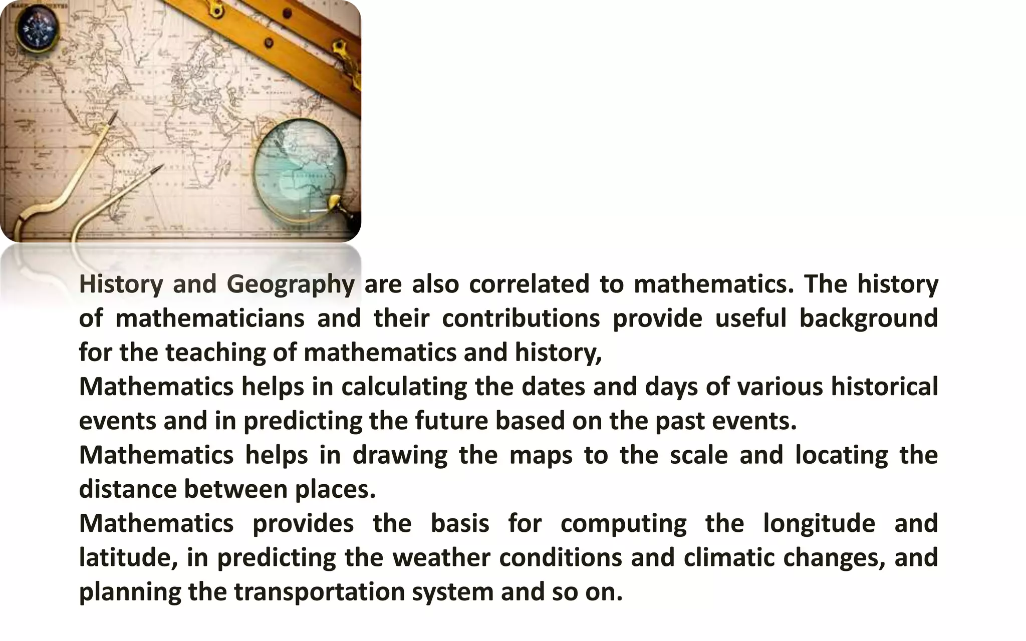 History and Geography are also correlated to mathematics. The history
of mathematicians and their contributions provide useful background
for the teaching of mathematics and history,
Mathematics helps in calculating the dates and days of various historical
events and in predicting the future based on the past events.
Mathematics helps in drawing the maps to the scale and locating the
distance between places.
Mathematics provides the basis for computing the longitude and
latitude, in predicting the weather conditions and climatic changes, and
planning the transportation system and so on.
 