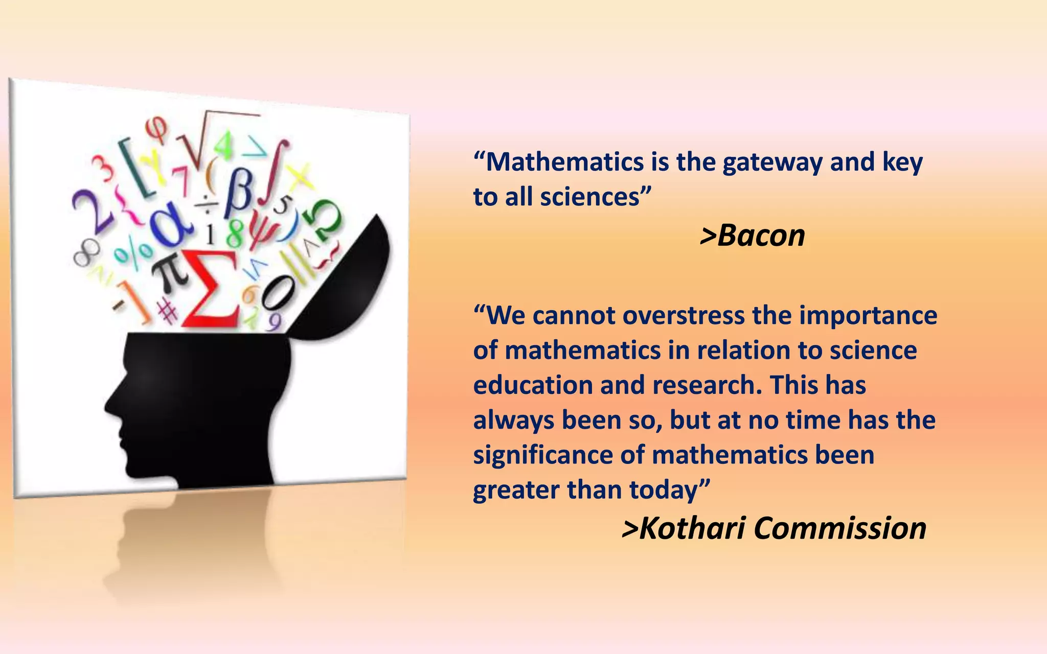 “Mathematics is the gateway and key
to all sciences”
>Bacon
“We cannot overstress the importance
of mathematics in relation to science
education and research. This has
always been so, but at no time has the
significance of mathematics been
greater than today”
>Kothari Commission
 