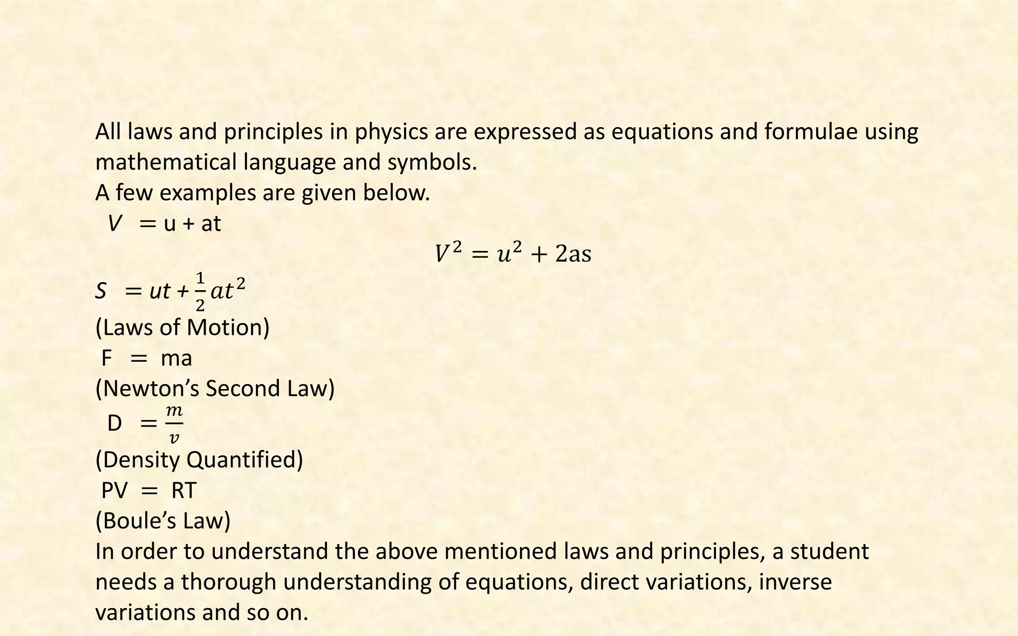 All laws and principles in physics are expressed as equations and formulae using
mathematical language and symbols.
A few examples are given below.
V = u + at
𝑉2
= 𝑢2
+ 2as
S = ut +
1
2
𝑎𝑡2
(Laws of Motion)
F = ma
(Newton’s Second Law)
D =
𝑚
𝑣
(Density Quantified)
PV = RT
(Boule’s Law)
In order to understand the above mentioned laws and principles, a student
needs a thorough understanding of equations, direct variations, inverse
variations and so on.
 