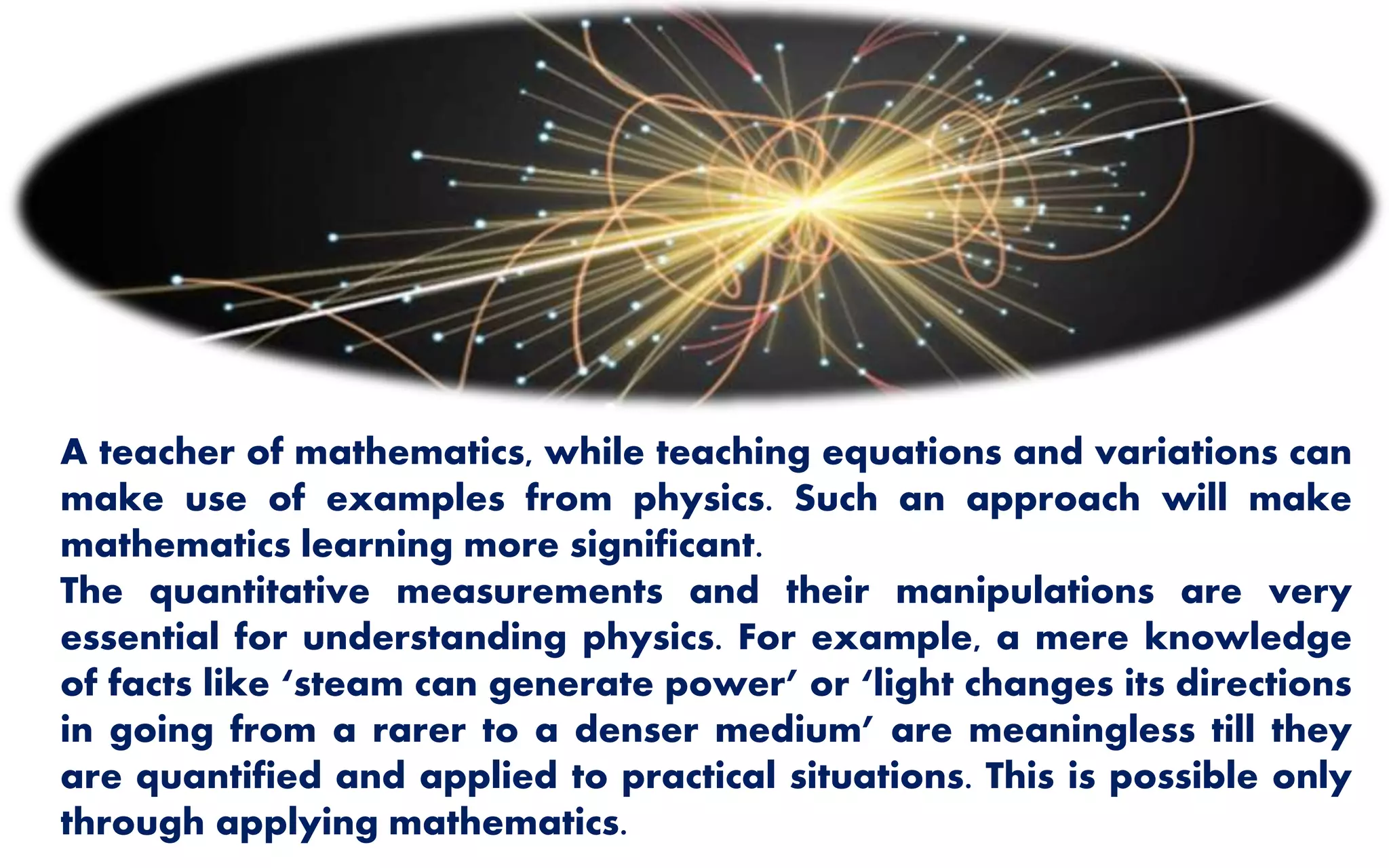 A teacher of mathematics, while teaching equations and variations can
make use of examples from physics. Such an approach will make
mathematics learning more significant.
The quantitative measurements and their manipulations are very
essential for understanding physics. For example, a mere knowledge
of facts like ‘steam can generate power’ or ‘light changes its directions
in going from a rarer to a denser medium’ are meaningless till they
are quantified and applied to practical situations. This is possible only
through applying mathematics.
 