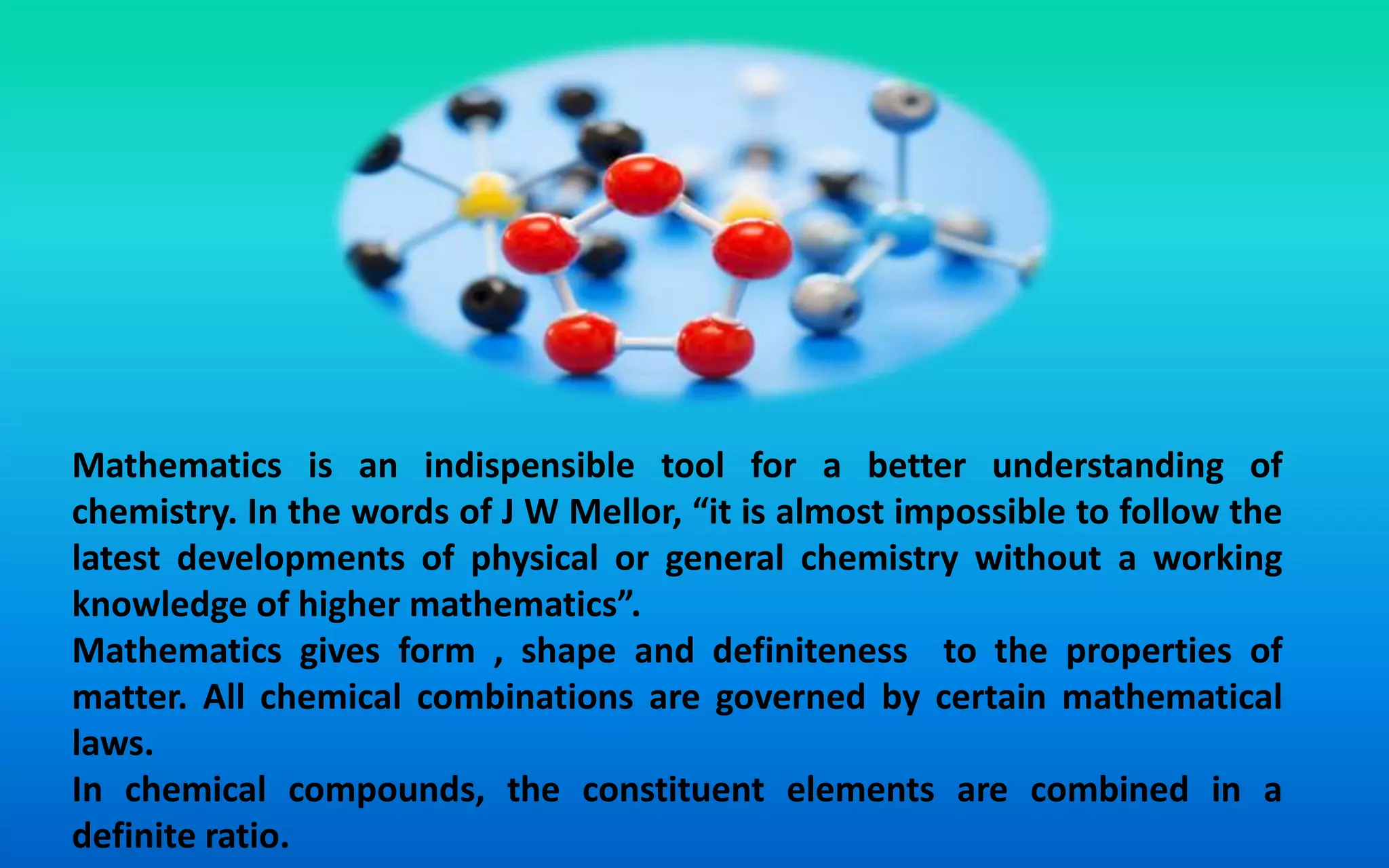 Mathematics is an indispensible tool for a better understanding of
chemistry. In the words of J W Mellor, “it is almost impossible to follow the
latest developments of physical or general chemistry without a working
knowledge of higher mathematics”.
Mathematics gives form , shape and definiteness to the properties of
matter. All chemical combinations are governed by certain mathematical
laws.
In chemical compounds, the constituent elements are combined in a
definite ratio.
 
