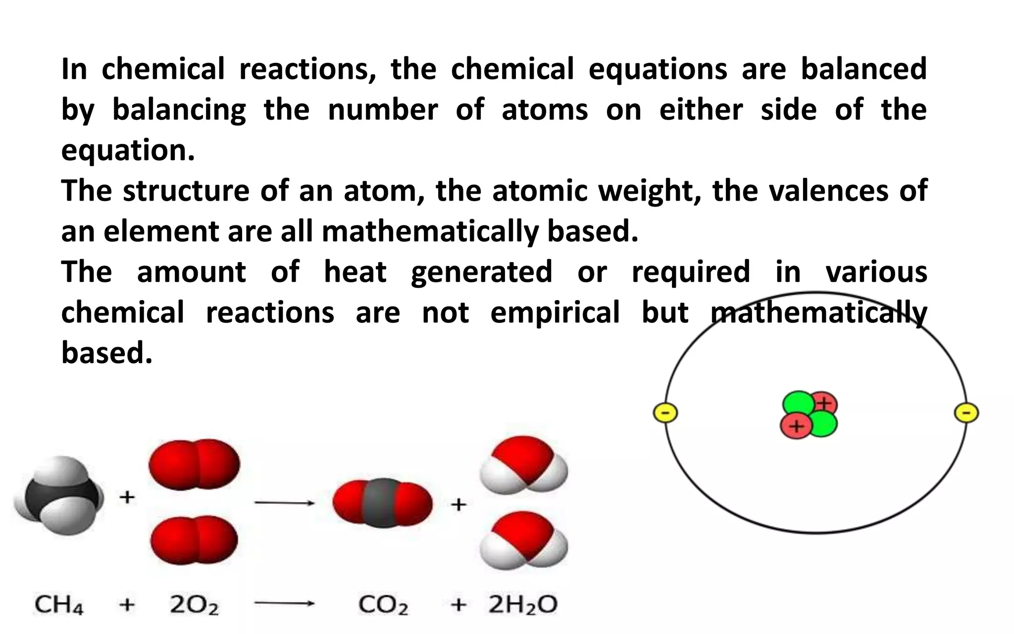 In chemical reactions, the chemical equations are balanced
by balancing the number of atoms on either side of the
equation.
The structure of an atom, the atomic weight, the valences of
an element are all mathematically based.
The amount of heat generated or required in various
chemical reactions are not empirical but mathematically
based.
 