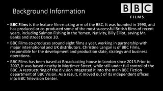 Background Information
• BBC Films is the feature film-making arm of the BBC. It was founded in 1990, and
has produced or co-produced some of the most successful British films of recent
years, including Salmon Fishing in the Yemen, Nativity, Billy Elliot, saving Mr.
Banks and street Dance 3D.
• BBC Films co-produces around eight films a year, working in partnership with
major international and UK distributors. Christine Langan is of BBC Films,
responsible for the development and production slate, strategy and business
operations.
• BBC Films has been based at Broadcasting house in London since 2013.Prior to
2007, it was based nearby in Mortimer Street, while still under full control of the
BBC. A restructuring of the division integrated it into the main BBC Fiction
department of BBC Vision. As a result, it moved out of its independent offices
into BBC Television Center.
 