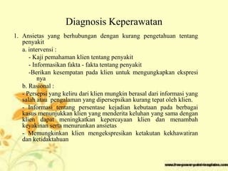 Diagnosis Keperawatan
1. Ansietas yang berhubungan dengan kurang pengetahuan tentang
penyakit
a. intervensi :
- Kaji pemahaman klien tentang penyakit
- Informasikan fakta - fakta tentang penyakit
-Berikan kesempatan pada klien untuk mengungkapkan ekspresi
nya
b. Rasional :
- Persepsi yang keliru dari klien mungkin berasal dari informasi yang
salah atau pengalaman yang dipersepsikan kurang tepat oleh klien.
- Informasi tentang persentase kejadian kebutaan pada berbagai
kasus menunjukkan klien yang menderita keluhan yang sama dengan
klien dapat meningkatkan kepercayaan klien dan menambah
keyakinan serta menurunkan ansietas
- Memungkinkan klien mengekspresikan ketakutan kekhawatiran
dan ketidaktahuan
 