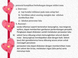 2. potensial komplikasi berhubungan dengan infeksi mata
a. Intervensi :
a) kaji kondisi infalamsi pada mata setiap hari
b) bersihkan sekret sesering mungkin dan sebelum
memberikan obat
c) lakukan perawatan luka
b. Rasional :
a) tanda inflamasi seperti kemerahan konjungtiva, rasa tergaruk,
epifora, dapat memberikan gambaran perkembangan penyakit.
Pengkajian dapat dilakukan sambil melakukan perawatan luka
b) sekret harus dibuang untuk memungkinkan seluruh daerah
mata (konjungtiva) mendapatkan obat dengan baik. Sekret
(pus) dari gonoblenorea harus dibuang secara aman untuk
mencegah penularan
c) perawatan luka dapat dilakukan dengan membersihkan mata
dari sekret dan krista, melakukan irigasi (bila perlu) serta
menutup mata
 