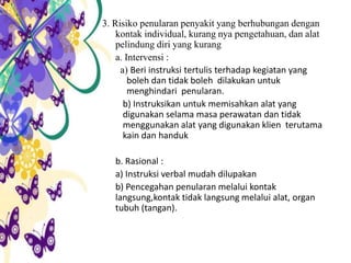 3. Risiko penularan penyakit yang berhubungan dengan
kontak individual, kurang nya pengetahuan, dan alat
pelindung diri yang kurang
a. Intervensi :
a) Beri instruksi tertulis terhadap kegiatan yang
boleh dan tidak boleh dilakukan untuk
menghindari penularan.
b) Instruksikan untuk memisahkan alat yang
digunakan selama masa perawatan dan tidak
menggunakan alat yang digunakan klien terutama
kain dan handuk
b. Rasional :
a) Instruksi verbal mudah dilupakan
b) Pencegahan penularan melalui kontak
langsung,kontak tidak langsung melalui alat, organ
tubuh (tangan).
 