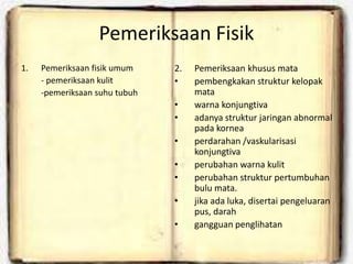 Pemeriksaan Fisik
1. Pemeriksaan fisik umum
- pemeriksaan kulit
-pemeriksaan suhu tubuh
2. Pemeriksaan khusus mata
• pembengkakan struktur kelopak
mata
• warna konjungtiva
• adanya struktur jaringan abnormal
pada kornea
• perdarahan /vaskularisasi
konjungtiva
• perubahan warna kulit
• perubahan struktur pertumbuhan
bulu mata.
• jika ada luka, disertai pengeluaran
pus, darah
• gangguan penglihatan
 
