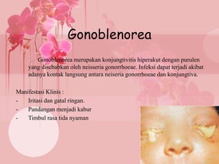 Gonoblenorea
Gonoblenorea merupakan konjungtivitis hiperakut dengan purulen
yang disebabkan oleh neisseria gonorrhoeae. Infeksi dapat terjadi akibat
adanya kontak langsung antara neiseria gonorrhoeae dan konjungtiva.
Manifestasi Klinis :
- Iritasi dan gatal ringan.
- Pandangan menjadi kabur
- Timbul rasa tida nyaman
 