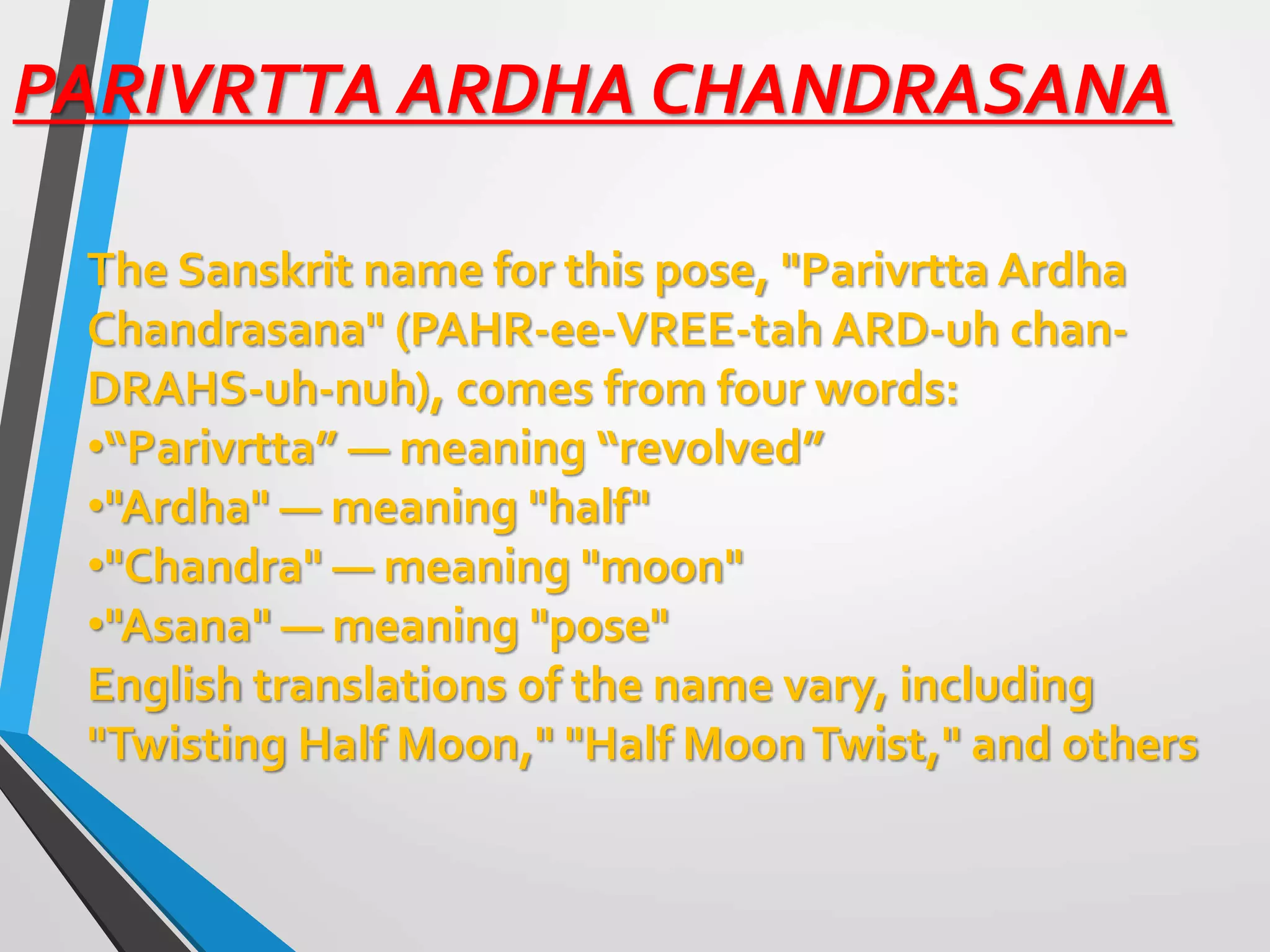 PARIVRTTA ARDHA CHANDRASANA
The Sanskrit name for this pose, "Parivrtta Ardha
Chandrasana" (PAHR-ee-VREE-tah ARD-uh chan-
DRAHS-uh-nuh), comes from four words:
•“Parivrtta” — meaning “revolved”
•"Ardha" — meaning "half"
•"Chandra" — meaning "moon"
•"Asana" — meaning "pose"
English translations of the name vary, including
"Twisting Half Moon," "Half MoonTwist," and others
 