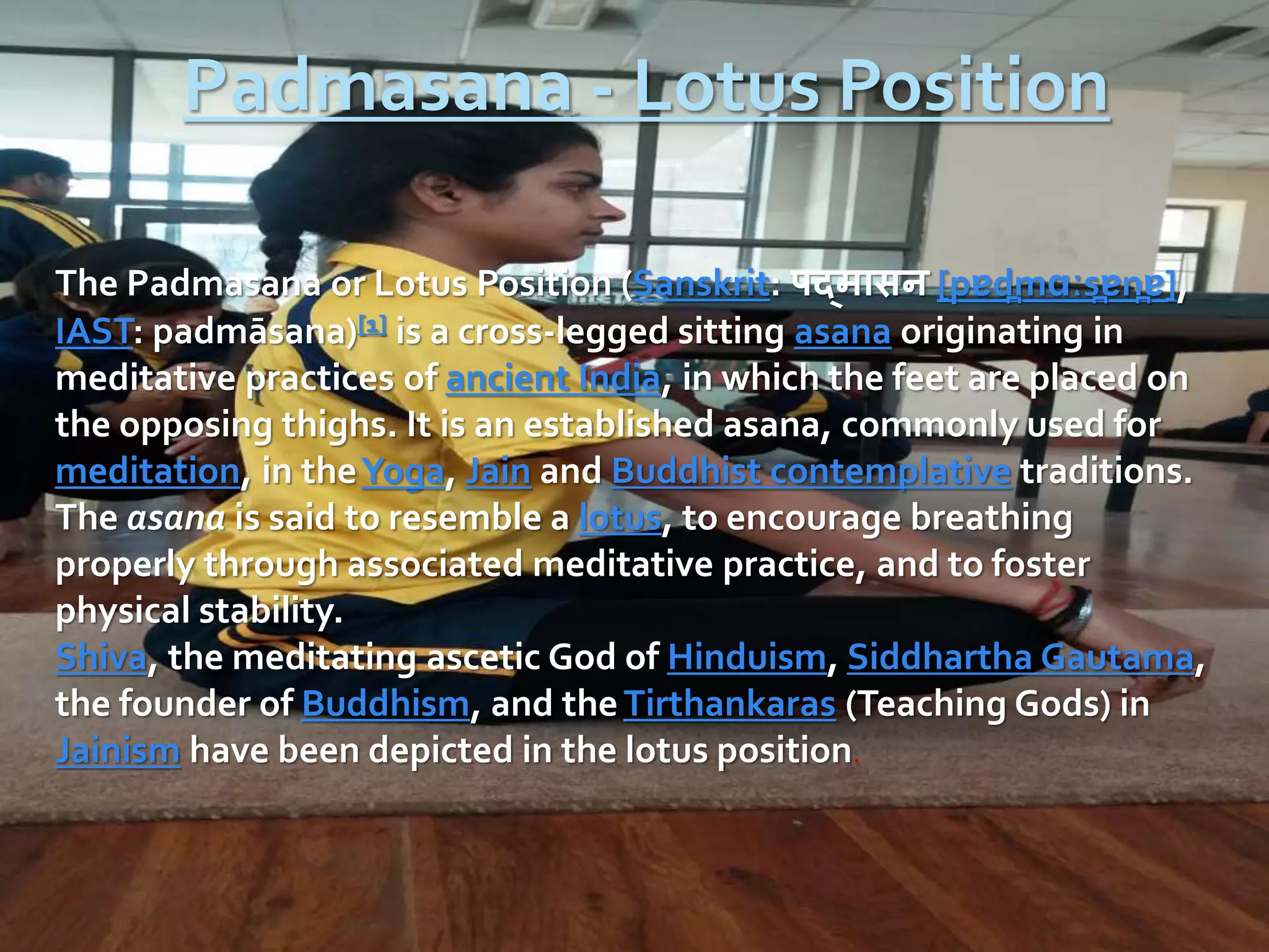 Padmasana - Lotus Position
The Padmasana or Lotus Position (Sanskrit: पद्मासन [pɐd̪mɑːs̪ɐn̪ɐ],
IAST: padmāsana)[1] is a cross-legged sitting asana originating in
meditative practices of ancient India, in which the feet are placed on
the opposing thighs. It is an established asana, commonly used for
meditation, in theYoga, Jain and Buddhist contemplative traditions.
The asana is said to resemble a lotus, to encourage breathing
properly through associated meditative practice, and to foster
physical stability.
Shiva, the meditating ascetic God of Hinduism, Siddhartha Gautama,
the founder of Buddhism, and theTirthankaras (Teaching Gods) in
Jainism have been depicted in the lotus position.
 