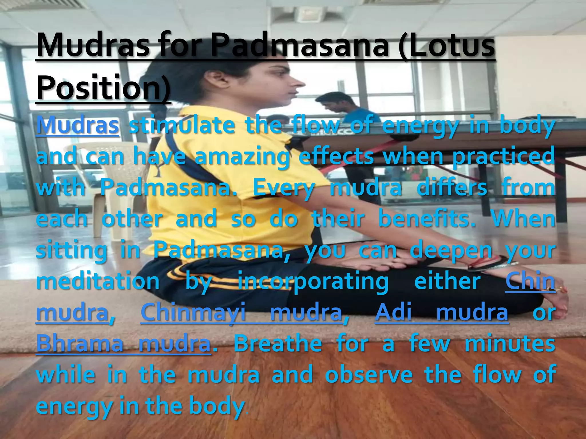 Mudras for Padmasana (Lotus
Position)
Mudras stimulate the flow of energy in body
and can have amazing effects when practiced
with Padmasana. Every mudra differs from
each other and so do their benefits. When
sitting in Padmasana, you can deepen your
meditation by incorporating either Chin
mudra, Chinmayi mudra, Adi mudra or
Bhrama mudra. Breathe for a few minutes
while in the mudra and observe the flow of
energy in the body.
 