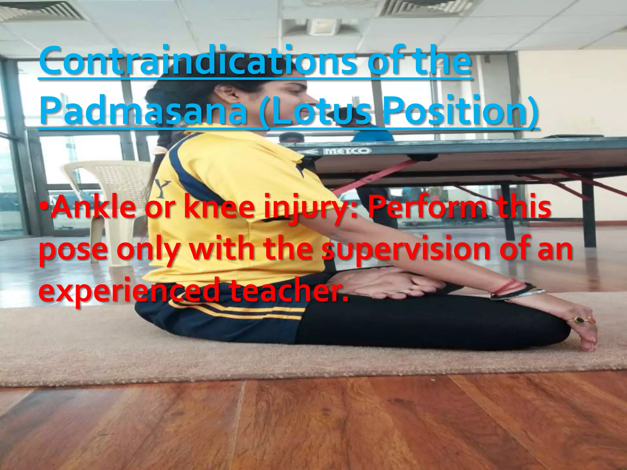 Contraindications of the
Padmasana (Lotus Position)
•Ankle or knee injury: Perform this
pose only with the supervision of an
experienced teacher.
 
