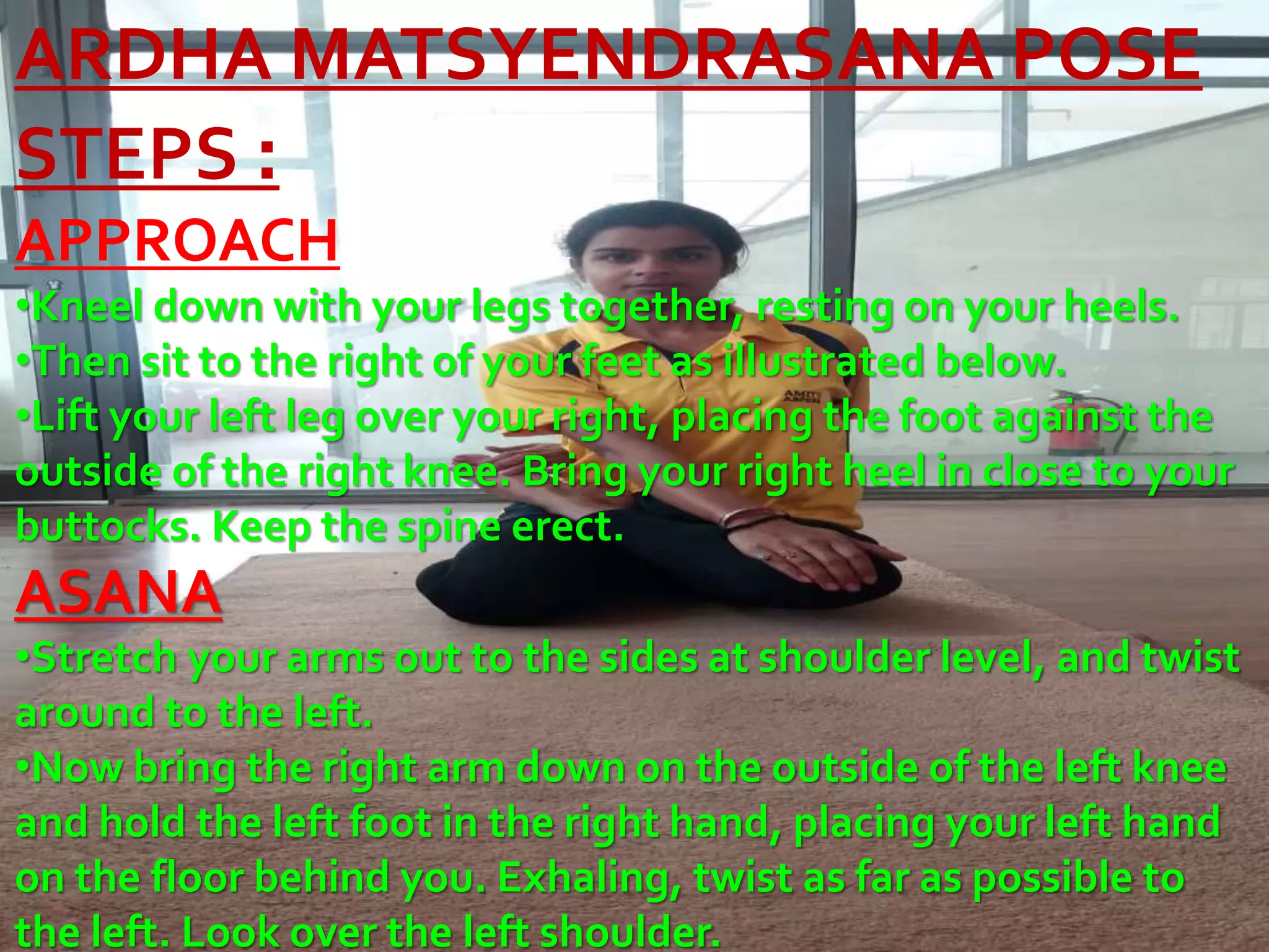 ARDHA MATSYENDRASANA POSE
STEPS :
APPROACH
•Kneel down with your legs together, resting on your heels.
•Then sit to the right of your feet as illustrated below.
•Lift your left leg over your right, placing the foot against the
outside of the right knee. Bring your right heel in close to your
buttocks. Keep the spine erect.
ASANA
•Stretch your arms out to the sides at shoulder level, and twist
around to the left.
•Now bring the right arm down on the outside of the left knee
and hold the left foot in the right hand, placing your left hand
on the floor behind you. Exhaling, twist as far as possible to
the left. Look over the left shoulder.
 