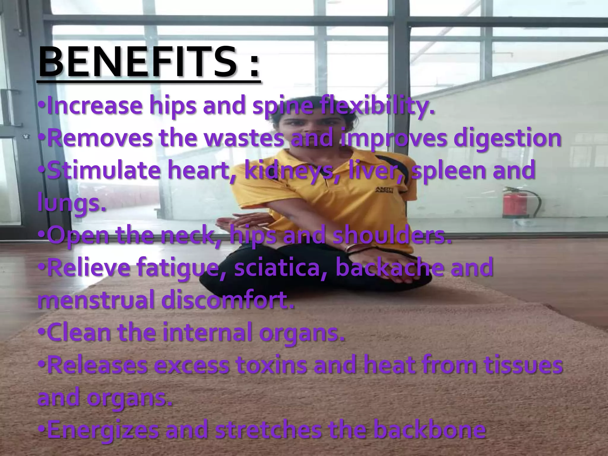 BENEFITS :
•Increase hips and spine flexibility.
•Removes the wastes and improves digestion
•Stimulate heart, kidneys, liver, spleen and
lungs.
•Open the neck, hips and shoulders.
•Relieve fatigue, sciatica, backache and
menstrual discomfort.
•Clean the internal organs.
•Releases excess toxins and heat from tissues
and organs.
•Energizes and stretches the backbone
 