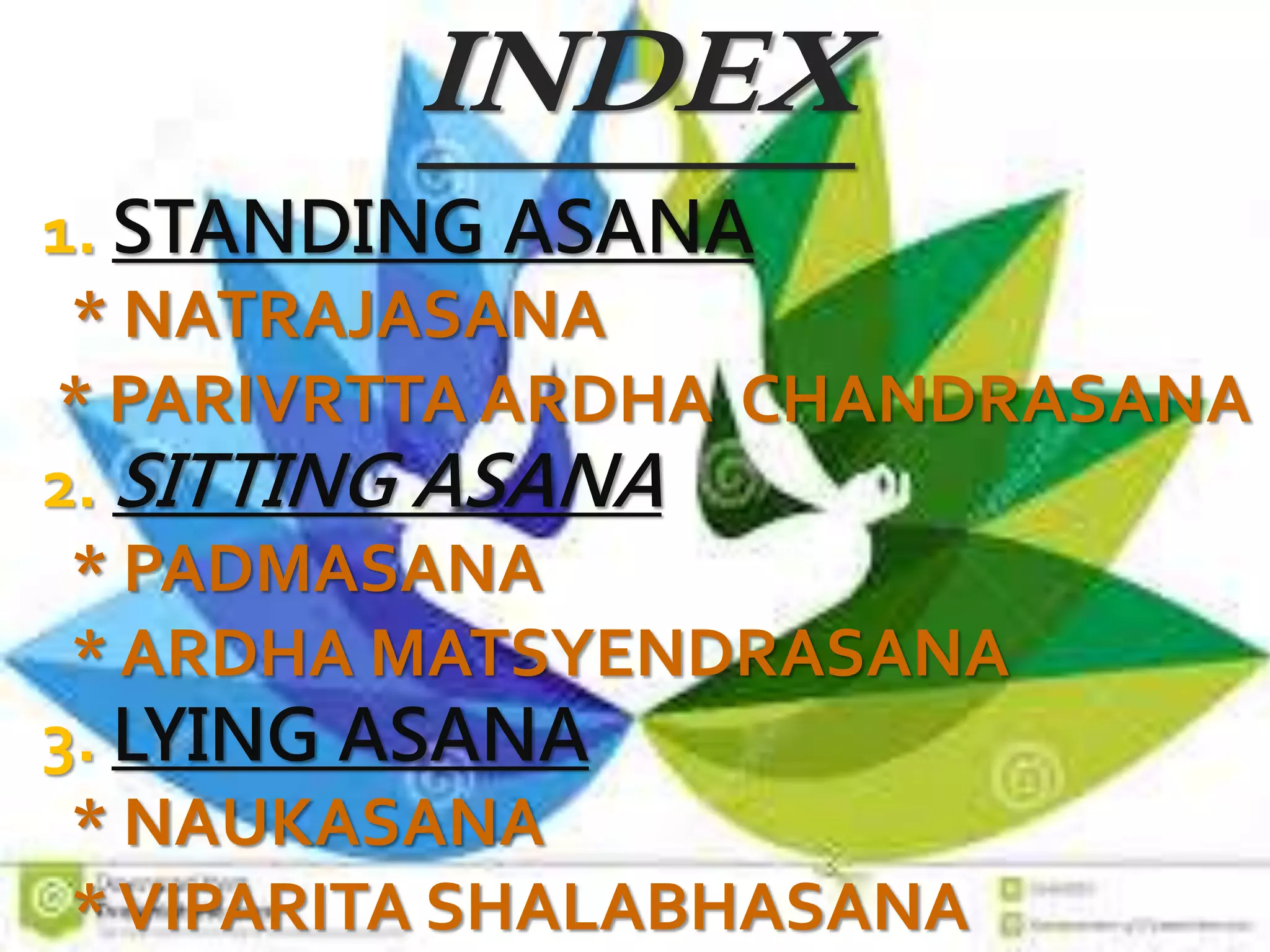 INDEX
1. STANDING ASANA
* NATRAJASANA
* PARIVRTTA ARDHA CHANDRASANA
2. SITTING ASANA
* PADMASANA
* ARDHA MATSYENDRASANA
3. LYING ASANA
* NAUKASANA
*VIPARITA SHALABHASANA
 