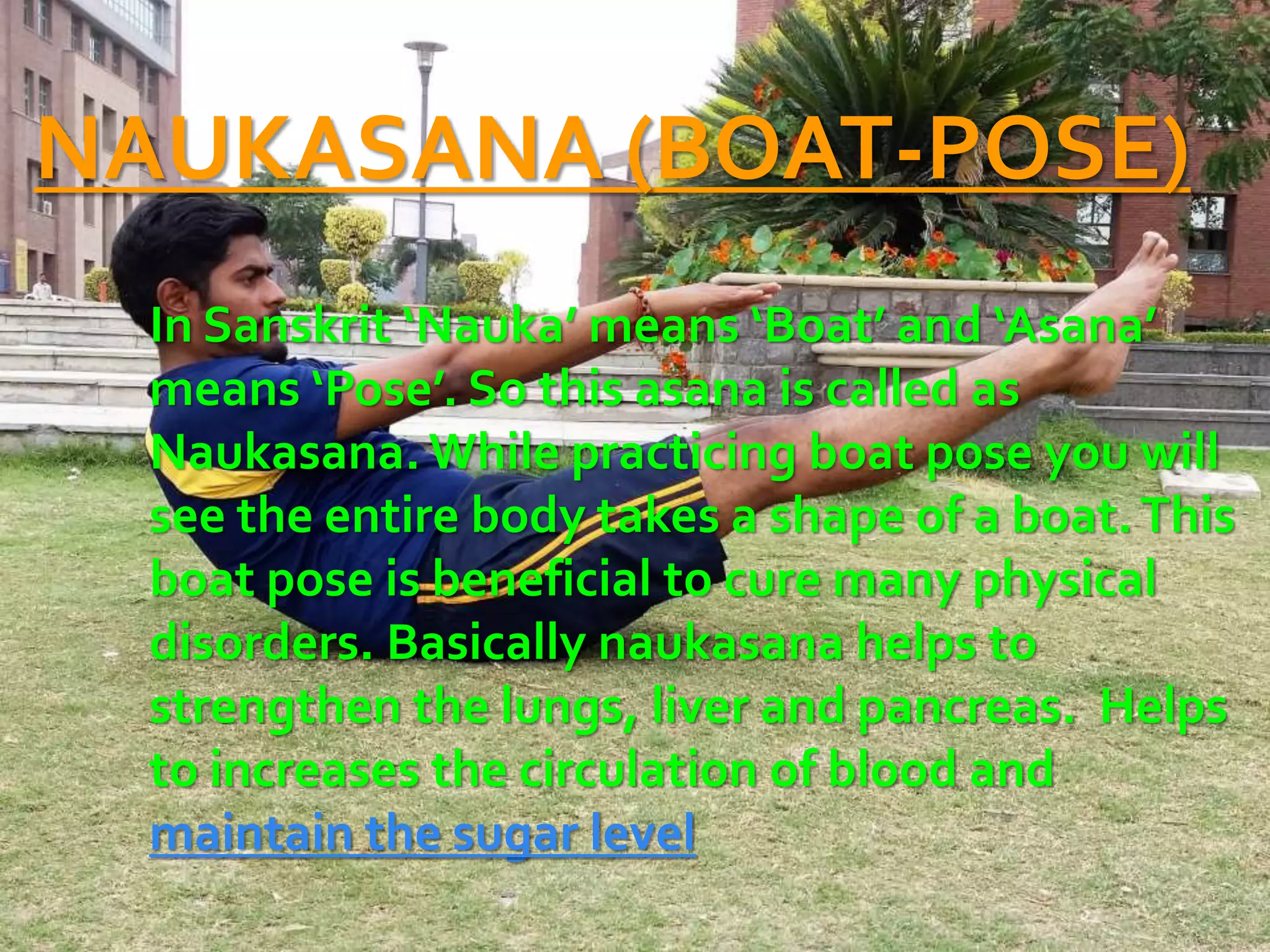 NAUKASANA (BOAT-POSE)
In Sanskrit ‘Nauka’ means ‘Boat’ and ‘Asana’
means ‘Pose’. So this asana is called as
Naukasana. While practicing boat pose you will
see the entire body takes a shape of a boat.This
boat pose is beneficial to cure many physical
disorders. Basically naukasana helps to
strengthen the lungs, liver and pancreas. Helps
to increases the circulation of blood and
maintain the sugar level
 