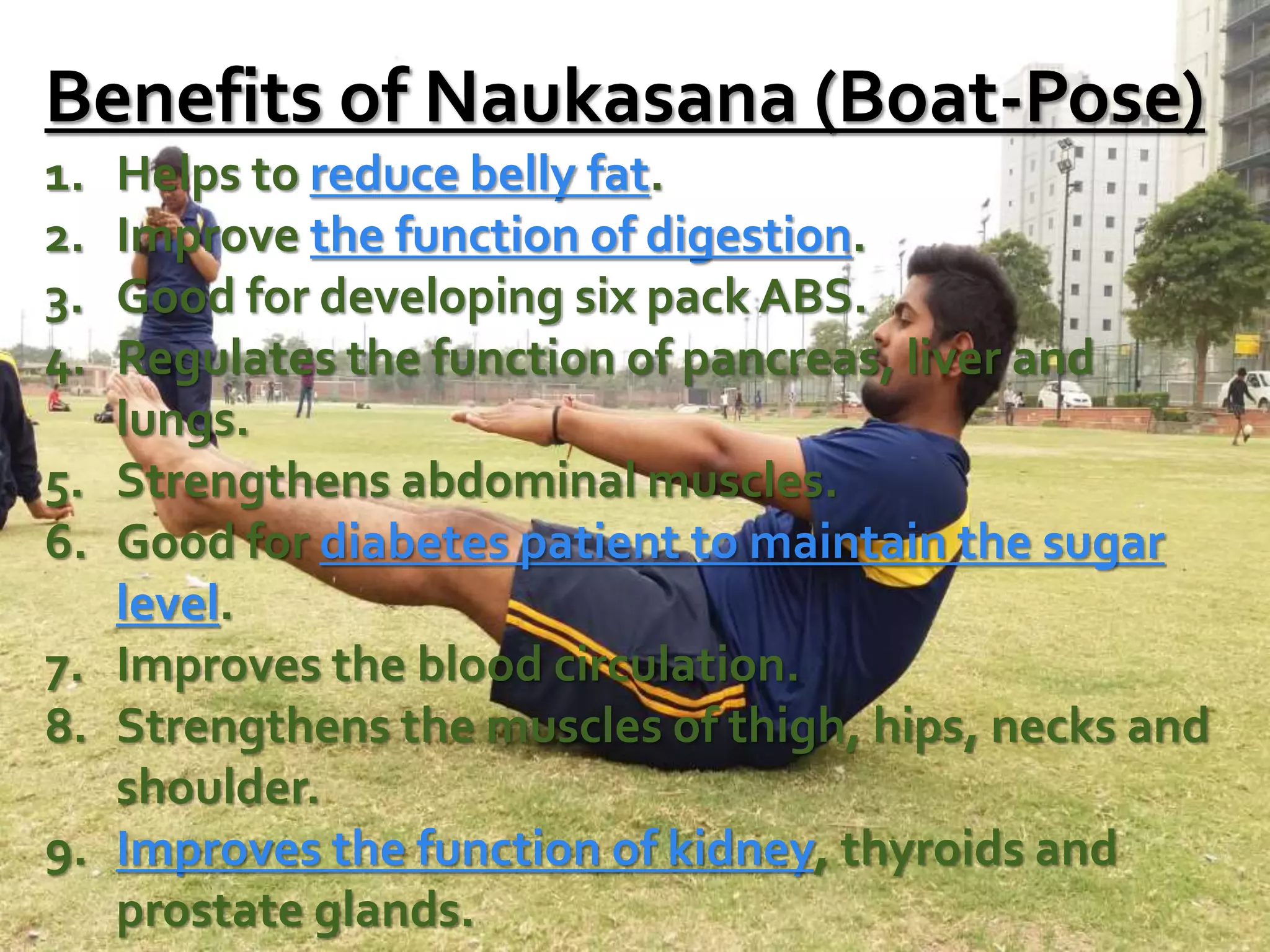 Benefits of Naukasana (Boat-Pose)
1. Helps to reduce belly fat.
2. Improve the function of digestion.
3. Good for developing six pack ABS.
4. Regulates the function of pancreas, liver and
lungs.
5. Strengthens abdominal muscles.
6. Good for diabetes patient to maintain the sugar
level.
7. Improves the blood circulation.
8. Strengthens the muscles of thigh, hips, necks and
shoulder.
9. Improves the function of kidney, thyroids and
prostate glands.
 