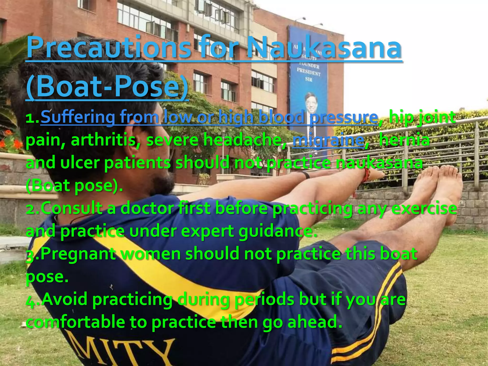 Precautions for Naukasana
(Boat-Pose)
1.Suffering from low or high blood pressure, hip joint
pain, arthritis, severe headache, migraine, hernia
and ulcer patients should not practice naukasana
(Boat pose).
2.Consult a doctor first before practicing any exercise
and practice under expert guidance.
3.Pregnant women should not practice this boat
pose.
4.Avoid practicing during periods but if you are
comfortable to practice then go ahead.
 