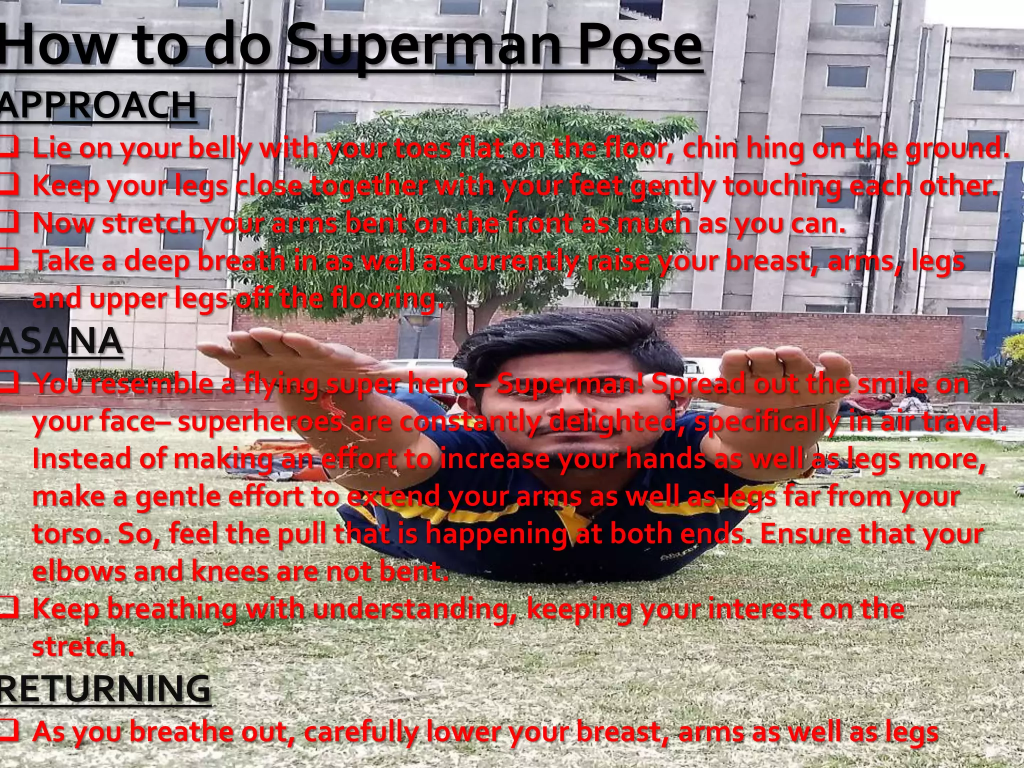 How to do Superman Pose
APPROACH
 Lie on your belly with your toes flat on the floor, chin hing on the ground.
 Keep your legs close together with your feet gently touching each other.
 Now stretch your arms bent on the front as much as you can.
 Take a deep breath in as well as currently raise your breast, arms, legs
and upper legs off the flooring.
ASANA
 You resemble a flying super hero – Superman! Spread out the smile on
your face– superheroes are constantly delighted, specifically in air travel.
Instead of making an effort to increase your hands as well as legs more,
make a gentle effort to extend your arms as well as legs far from your
torso. So, feel the pull that is happening at both ends. Ensure that your
elbows and knees are not bent.
 Keep breathing with understanding, keeping your interest on the
stretch.
RETURNING
 As you breathe out, carefully lower your breast, arms as well as legs
 