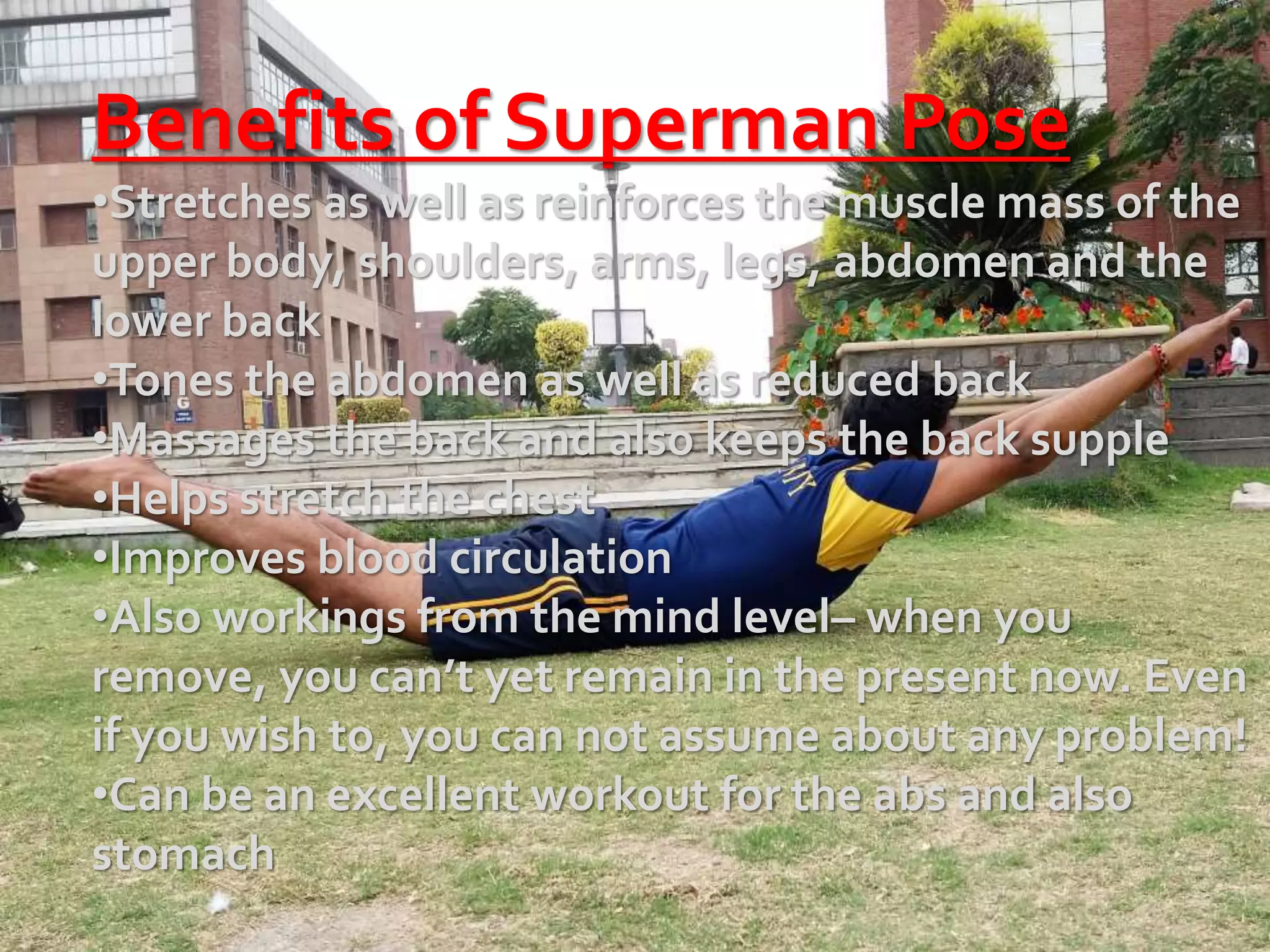 Benefits of Superman Pose
•Stretches as well as reinforces the muscle mass of the
upper body, shoulders, arms, legs, abdomen and the
lower back
•Tones the abdomen as well as reduced back
•Massages the back and also keeps the back supple
•Helps stretch the chest
•Improves blood circulation
•Also workings from the mind level– when you
remove, you can’t yet remain in the present now. Even
if you wish to, you can not assume about any problem!
•Can be an excellent workout for the abs and also
stomach
 