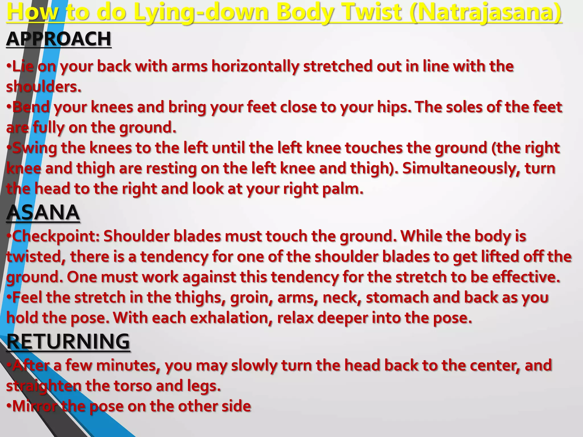 How to do Lying-down Body Twist (Natrajasana)
APPROACH
•Lie on your back with arms horizontally stretched out in line with the
shoulders.
•Bend your knees and bring your feet close to your hips.The soles of the feet
are fully on the ground.
•Swing the knees to the left until the left knee touches the ground (the right
knee and thigh are resting on the left knee and thigh). Simultaneously, turn
the head to the right and look at your right palm.
ASANA
•Checkpoint: Shoulder blades must touch the ground. While the body is
twisted, there is a tendency for one of the shoulder blades to get lifted off the
ground. One must work against this tendency for the stretch to be effective.
•Feel the stretch in the thighs, groin, arms, neck, stomach and back as you
hold the pose.With each exhalation, relax deeper into the pose.
RETURNING
•After a few minutes, you may slowly turn the head back to the center, and
straighten the torso and legs.
•Mirror the pose on the other side
 