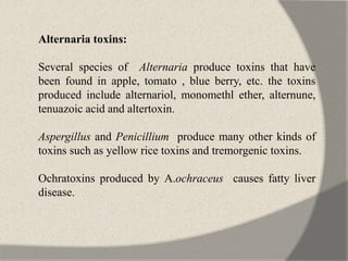 Alternaria toxins:
Several species of Alternaria produce toxins that have
been found in apple, tomato , blue berry, etc. the toxins
produced include alternariol, monomethl ether, alternune,
tenuazoic acid and altertoxin.
Aspergillus and Penicillium produce many other kinds of
toxins such as yellow rice toxins and tremorgenic toxins.
Ochratoxins produced by A.ochraceus causes fatty liver
disease.
 
