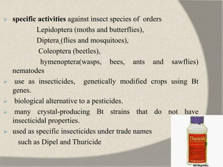  specific activities against insect species of orders
Lepidoptera (moths and butterflies),
Diptera (flies and mosquitoes),
Coleoptera (beetles),
hymenoptera(wasps, bees, ants and sawflies)
nematodes
 use as insecticides, genetically modified crops using Bt
genes.
 biological alternative to a pesticides.
 many crystal-producing Bt strains that do not have
insecticidal properties.
 used as specific insecticides under trade names
such as Dipel and Thuricide
 