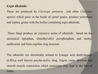 Ergot alkaloids:
These are produced by Claviceps purpurea and other Claviceps
species which grow in the heads of cereal grains, produce sclerotinia
and replace grains with the bodies containing ergot alkaloids.
These fungi produce an extensive series of alkaloids , based on the
aminoacid trptophan, dimethyl-allyl pyrophosphate and methyl
methionine and form ergoline ring structure.
The alkaloids are structurally related to lysergic acid diethylamide
(LSD),a well known psycho-active drug. Ergots cause abortion and
smooth muscle contraction which sometimes may lead to the loss of
limbs.
 