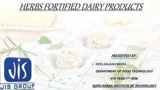 HERBS FORTIFIED DAIRY PRODUCTS
PRESENTED BY :
 NEELANJANA MISRA
DEPARTMENT OF FOOD TECHNOLOGY
4TH YEAR,7TH SEM.
GURU NANAK INSTITUTE OF TECHNOLOGY
 