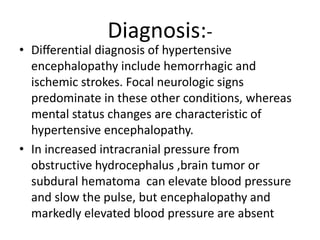 Diagnosis:-
• Diﬀerential diagnosis of hypertensive
encephalopathy include hemorrhagic and
ischemic strokes. Focal neurologic signs
predominate in these other conditions, whereas
mental status changes are characteristic of
hypertensive encephalopathy.
• In increased intracranial pressure from
obstructive hydrocephalus ,brain tumor or
subdural hematoma can elevate blood pressure
and slow the pulse, but encephalopathy and
markedly elevated blood pressure are absent
 