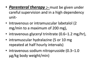 • Parenteral therapy :- must be given under
careful supervision and in a high dependency
unit-
• Intravenous or intramuscular labetalol (2
mg/min to a maximum of 200 mg),
• intravenous glyceryl trinitrate (0.6–1.2 mg/hr),
• intramuscular hydralazine (5 or 10 mg
repeated at half hourly intervals)
• intravenous sodium nitroprusside (0.3–1.0
µg/kg body weight/min)
 