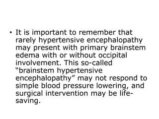 • It is important to remember that
rarely hypertensive encephalopathy
may present with primary brainstem
edema with or without occipital
involvement. This so-called
“brainstem hypertensive
encephalopathy” may not respond to
simple blood pressure lowering, and
surgical intervention may be life-
saving.
 