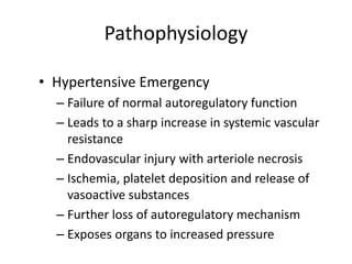 Pathophysiology
• Hypertensive Emergency
– Failure of normal autoregulatory function
– Leads to a sharp increase in systemic vascular
resistance
– Endovascular injury with arteriole necrosis
– Ischemia, platelet deposition and release of
vasoactive substances
– Further loss of autoregulatory mechanism
– Exposes organs to increased pressure
 