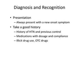 Diagnosis and Recognition
• Presentation
– Always present with a new onset symptom
• Take a good history
– History of HTN and previous control
– Medications with dosage and compliance
– Illicit drug use, OTC drugs
 