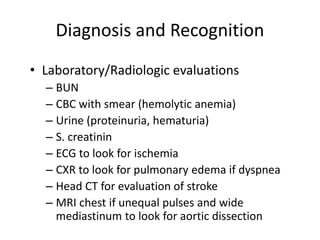 Diagnosis and Recognition
• Laboratory/Radiologic evaluations
– BUN
– CBC with smear (hemolytic anemia)
– Urine (proteinuria, hematuria)
– S. creatinin
– ECG to look for ischemia
– CXR to look for pulmonary edema if dyspnea
– Head CT for evaluation of stroke
– MRI chest if unequal pulses and wide
mediastinum to look for aortic dissection
 