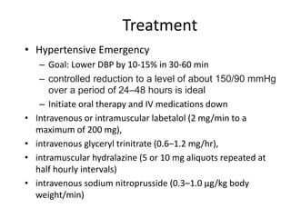 Treatment
• Hypertensive Emergency
– Goal: Lower DBP by 10-15% in 30-60 min
– controlled reduction to a level of about 150/90 mmHg
over a period of 24–48 hours is ideal
– Initiate oral therapy and IV medications down
• Intravenous or intramuscular labetalol (2 mg/min to a
maximum of 200 mg),
• intravenous glyceryl trinitrate (0.6–1.2 mg/hr),
• intramuscular hydralazine (5 or 10 mg aliquots repeated at
half hourly intervals)
• intravenous sodium nitroprusside (0.3–1.0 µg/kg body
weight/min)
 