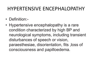 HYPERTENSIVE ENCEPHALOPATHY
• Definition:-
• Hypertensive encephalopathy is a rare
condition characterized by high BP and
neurological symptoms, including transient
disturbances of speech or vision,
paraesthesiae, disorientation, fits ,loss of
consciousness and papilloedema.
 