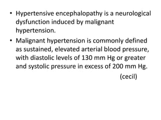 • Hypertensive encephalopathy is a neurological
dysfunction induced by malignant
hypertension.
• Malignant hypertension is commonly defined
as sustained, elevated arterial blood pressure,
with diastolic levels of 130 mm Hg or greater
and systolic pressure in excess of 200 mm Hg.
(cecil)
 