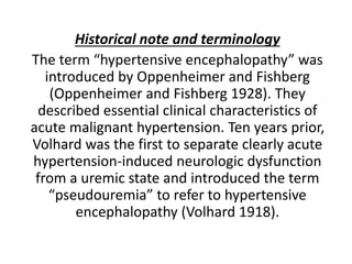 Historical note and terminology
The term “hypertensive encephalopathy” was
introduced by Oppenheimer and Fishberg
(Oppenheimer and Fishberg 1928). They
described essential clinical characteristics of
acute malignant hypertension. Ten years prior,
Volhard was the first to separate clearly acute
hypertension-induced neurologic dysfunction
from a uremic state and introduced the term
“pseudouremia” to refer to hypertensive
encephalopathy (Volhard 1918).
 