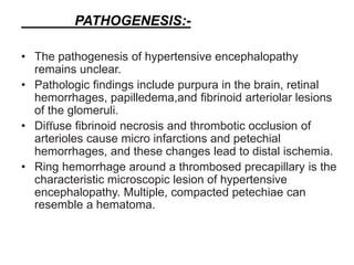PATHOGENESIS:-
• The pathogenesis of hypertensive encephalopathy
remains unclear.
• Pathologic findings include purpura in the brain, retinal
hemorrhages, papilledema,and fibrinoid arteriolar lesions
of the glomeruli.
• Diﬀuse fibrinoid necrosis and thrombotic occlusion of
arterioles cause micro infarctions and petechial
hemorrhages, and these changes lead to distal ischemia.
• Ring hemorrhage around a thrombosed precapillary is the
characteristic microscopic lesion of hypertensive
encephalopathy. Multiple, compacted petechiae can
resemble a hematoma.
 