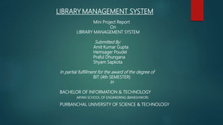 LIBRARY MANAGEMENT SYSTEM
Mini Project Report
On
LIBRARY MANAGEMENT SYSTEM
Submitted By:
Amit Kumar Gupta
Hemsager Poudel
Praful Dhungana
Shyam Sapkota
In partial fulfillment for the award of the degree of
BIT (4th SEMESTER)
In
BACHELOR OF INFORMATION & TECHNOLOGY
ARYAN SCHOOL OF ENGINEERING (BANESHWOR)
PURBANCHAL UNIVERSITY OF SCIENCE & TECHNOLOGY
 
