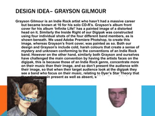 DESIGN IDEA– GRAYSON GILMOUR
Grayson Gilmour is an Indie Rock artist who hasn’t had a massive career
but became known at 16 for his solo CD-R’s. Grayson’s album front
cover for his album ‘Infinite Life!’ has a painted image of a distorted
head on it. Similarly the Inside Right of our Digipak was constructed
using four individual shots of the four different band members, as is
shown beneath. We used Adobe Premiere Photshop, to create this
image, whereas Grayson’s front cover, was painted as so. Both our
design and Grayson’s include cold, harsh colours that create a sense of
mystery and unknown conforming to the conventions of an Indie Rock
band. However on the other hand, similarly both Grayson and ourselves
have challenged the main convention by having the artists faces on the
digipak, this is because those of an Indie Rock genre, concentrate more
on their music than their image, and so don’t present the audience with
their image, so that when their target audience look at the digipak they
see a band who focus on their music, relating to Dyer’s Star Theory that
the artists remain present as well as absent, which other artists have
not done.
 