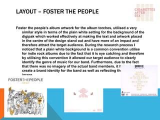 LAYOUT – FOSTER THE PEOPLE
Foster the people’s album artwork for the album torches, utilised a very
similar style in terms of the plain white setting for the background of the
digipak which worked effectively at making the text and artwork placed
in the centre of the design stand out and have more of an impact and
therefore attract the target audience. During the research process I
noticed that a plain white background is a common convention utilise
for indie rock albums due to the fact that it is eye catching and therefore
by utilising this convention it allowed our target audience to clearly
identify the genre of music for our band. Furthermore, due to the fact
that there was no imagery of the actual band members, it helped to
create a brand identity for the band as well as reflecting their organic
image.
 