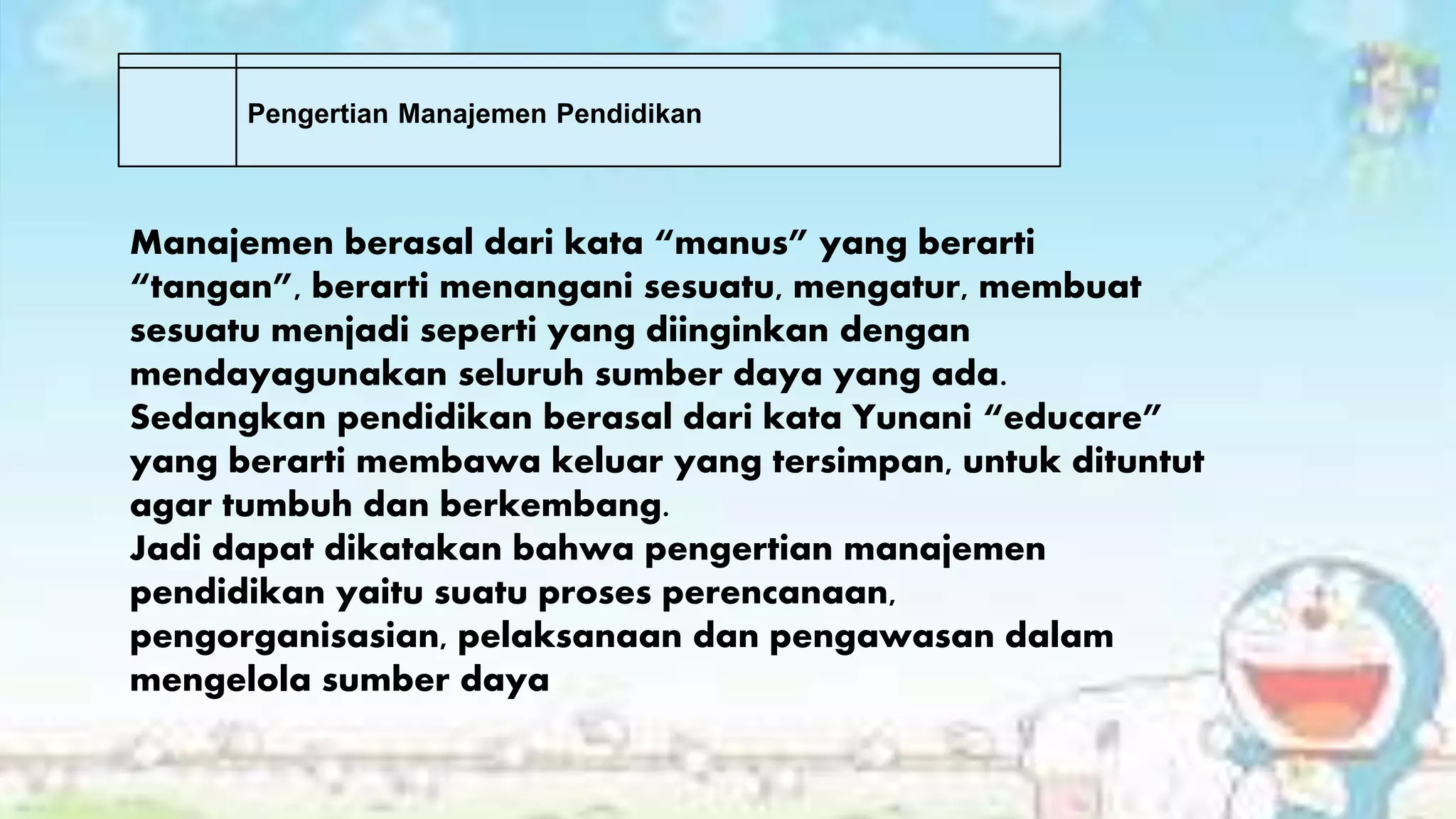 Manajemen berasal dari kata “manus” yang berarti
“tangan”, berarti menangani sesuatu, mengatur, membuat
sesuatu menjadi seperti yang diinginkan dengan
mendayagunakan seluruh sumber daya yang ada.
Sedangkan pendidikan berasal dari kata Yunani “educare”
yang berarti membawa keluar yang tersimpan, untuk dituntut
agar tumbuh dan berkembang.
Jadi dapat dikatakan bahwa pengertian manajemen
pendidikan yaitu suatu proses perencanaan,
pengorganisasian, pelaksanaan dan pengawasan dalam
mengelola sumber daya
Pengertian Manajemen Pendidikan
 
