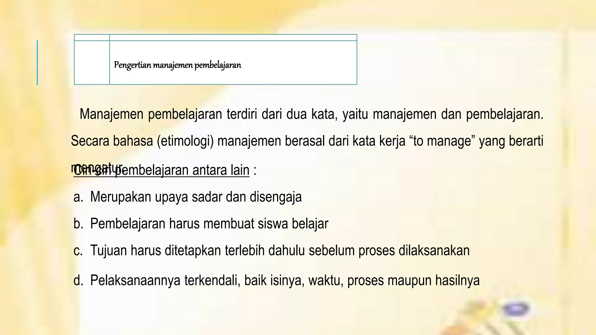 Pengertian manajemenpembelajaran
Manajemen pembelajaran terdiri dari dua kata, yaitu manajemen dan pembelajaran.
Secara bahasa (etimologi) manajemen berasal dari kata kerja “to manage” yang berarti
mengatur.Ciri-ciri pembelajaran antara lain :
a. Merupakan upaya sadar dan disengaja
b. Pembelajaran harus membuat siswa belajar
c. Tujuan harus ditetapkan terlebih dahulu sebelum proses dilaksanakan
d. Pelaksanaannya terkendali, baik isinya, waktu, proses maupun hasilnya
 